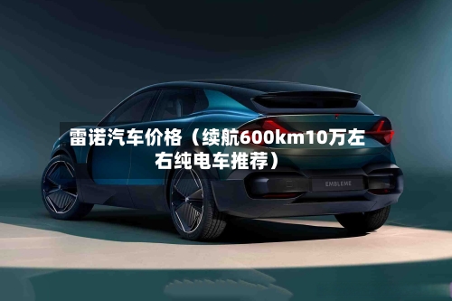 雷诺汽车价格(续航600km10万左右纯电车推荐)-第1张图片